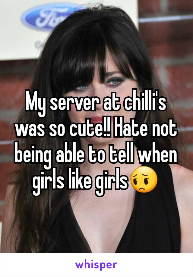 My server at chilli's was so cute!! Hate not being able to tell when girls like girls😔