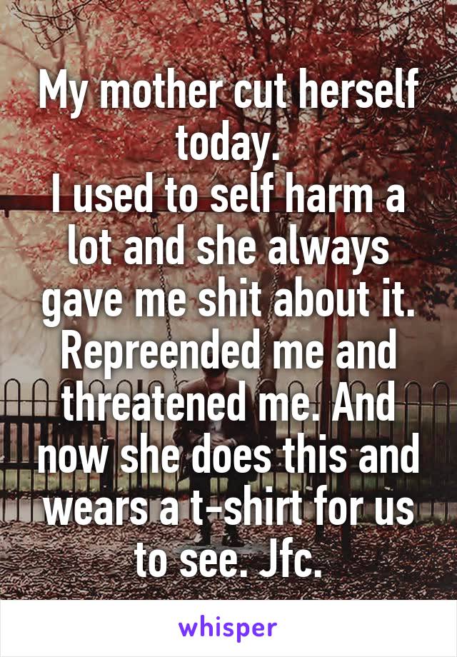 My mother cut herself today.
I used to self harm a lot and she always gave me shit about it. Repreended me and threatened me. And now she does this and wears a t-shirt for us to see. Jfc.