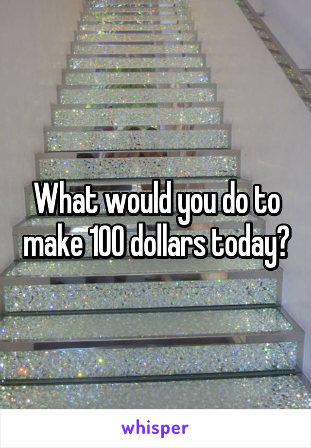 What would you do to make 100 dollars today?