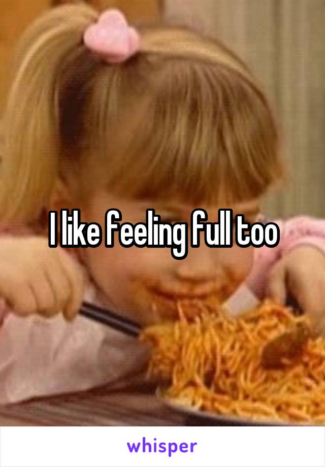 I like feeling full too