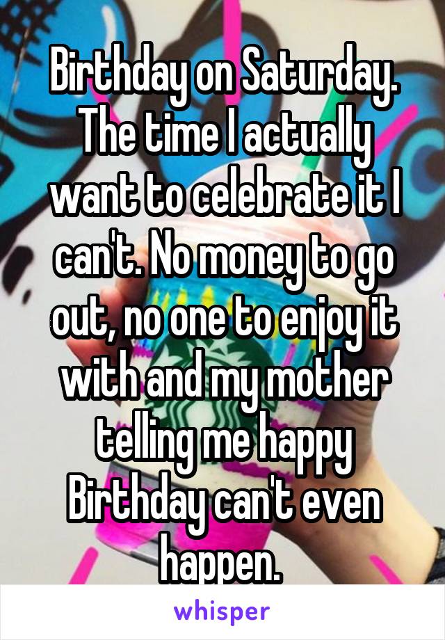 Birthday on Saturday. The time I actually want to celebrate it I can't. No money to go out, no one to enjoy it with and my mother telling me happy Birthday can't even happen. 