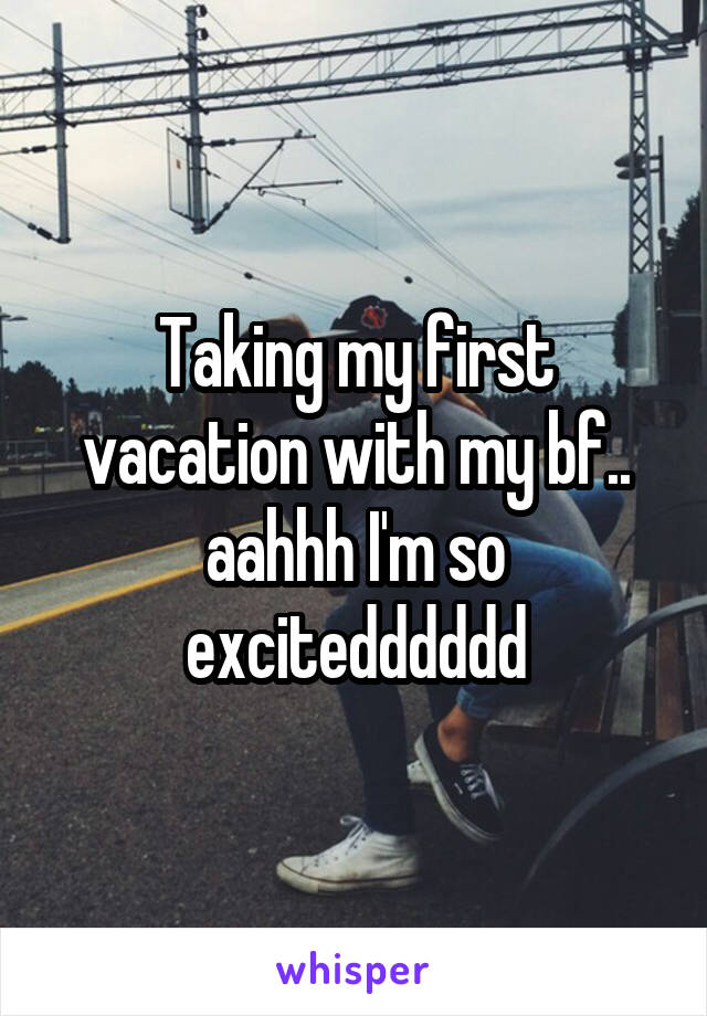 Taking my first vacation with my bf.. aahhh I'm so excitedddddd