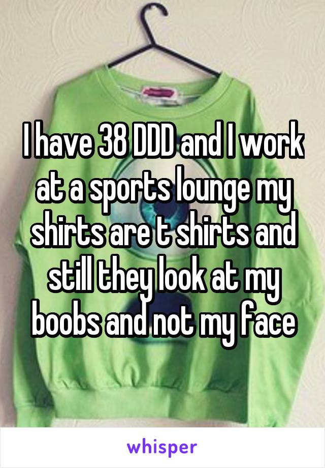 I have 38 DDD and I work at a sports lounge my shirts are t shirts and still they look at my boobs and not my face