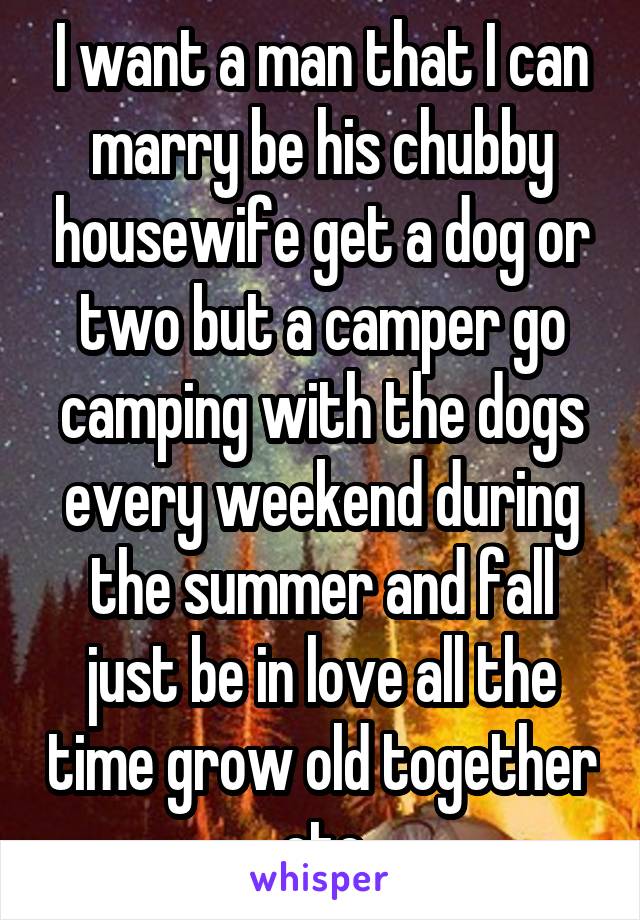 I want a man that I can marry be his chubby housewife get a dog or two but a camper go camping with the dogs every weekend during the summer and fall just be in love all the time grow old together etc