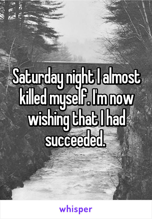 Saturday night I almost killed myself. I'm now wishing that I had succeeded. 