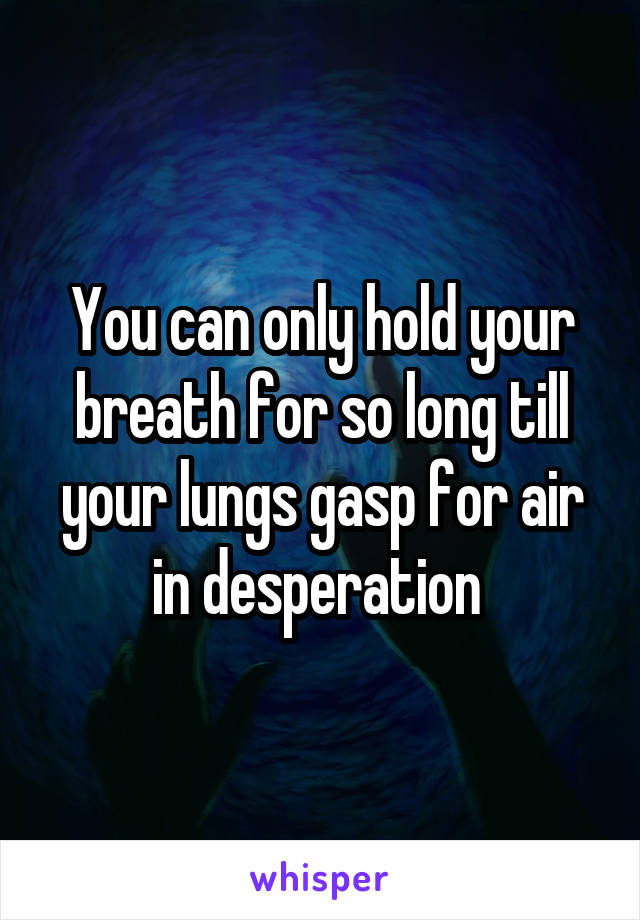 You can only hold your breath for so long till your lungs gasp for air in desperation 