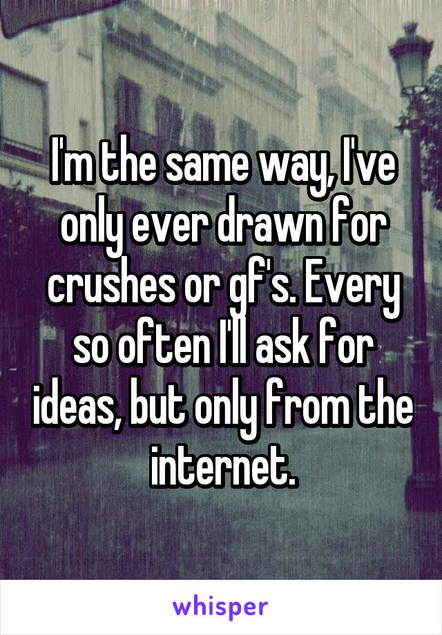 I'm the same way, I've only ever drawn for crushes or gf's. Every so often I'll ask for ideas, but only from the internet.