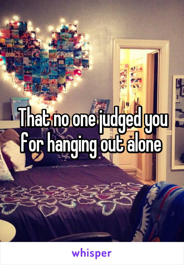 That no one judged you for hanging out alone 