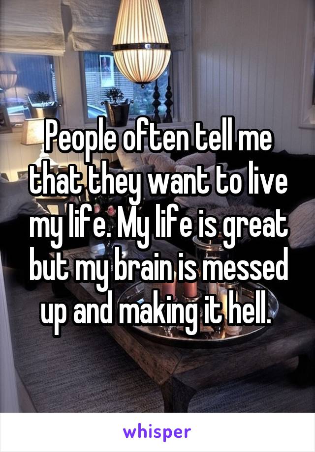 People often tell me that they want to live my life. My life is great but my brain is messed up and making it hell. 
