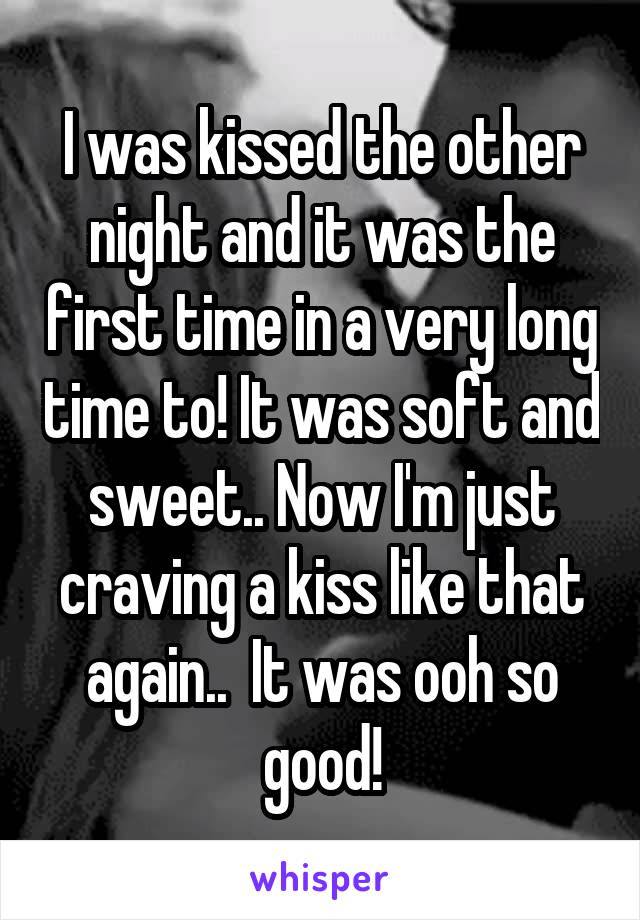 I was kissed the other night and it was the first time in a very long time to! It was soft and sweet.. Now I'm just craving a kiss like that again..  It was ooh so good!