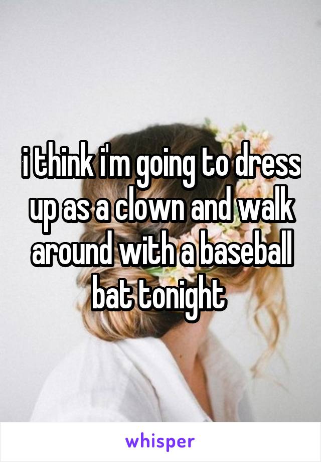 i think i'm going to dress up as a clown and walk around with a baseball bat tonight 