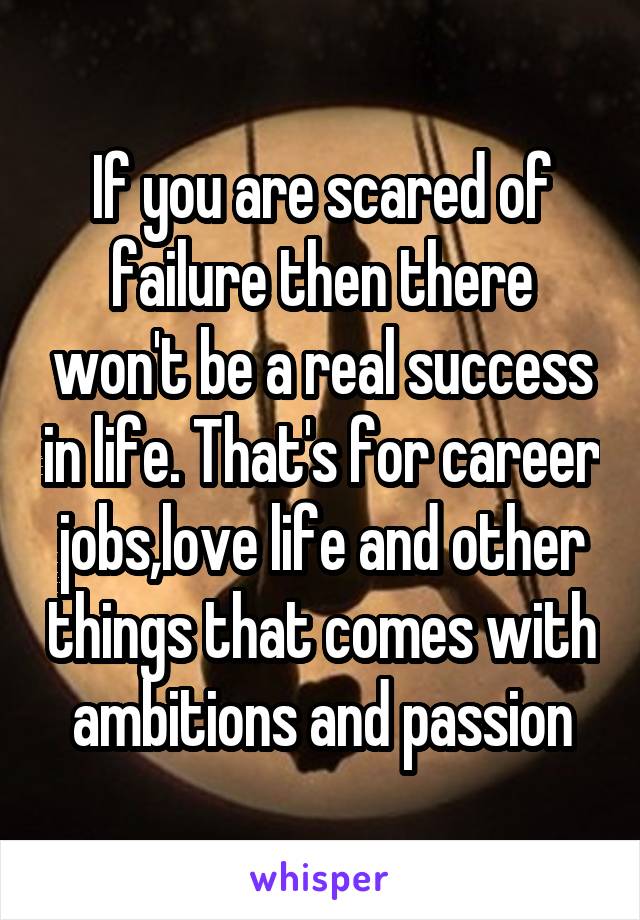 If you are scared of failure then there won't be a real success in life. That's for career jobs,love life and other things that comes with ambitions and passion