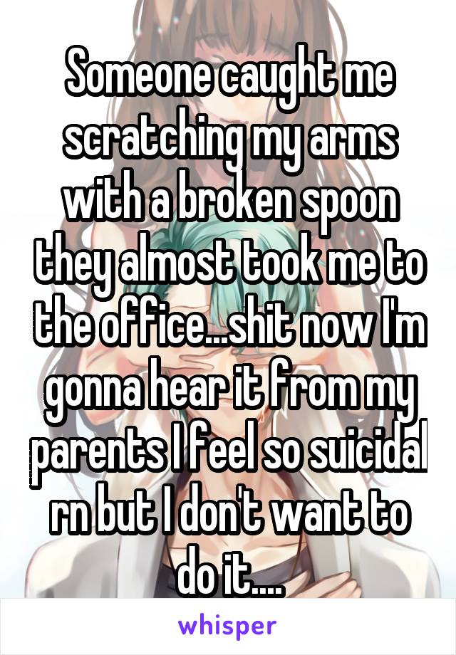 Someone caught me scratching my arms with a broken spoon they almost took me to the office...shit now I'm gonna hear it from my parents I feel so suicidal rn but I don't want to do it....