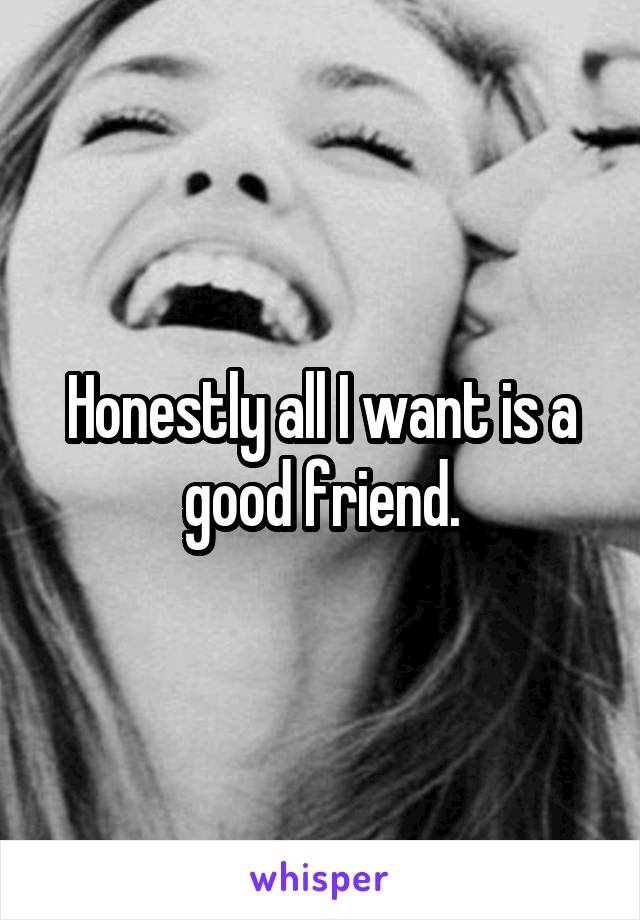 Honestly all I want is a good friend.