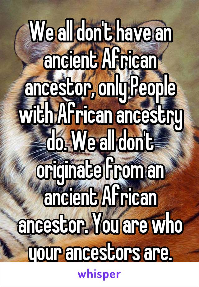 We all don't have an ancient African ancestor, only People with African ancestry do. We all don't originate from an ancient African ancestor. You are who your ancestors are.