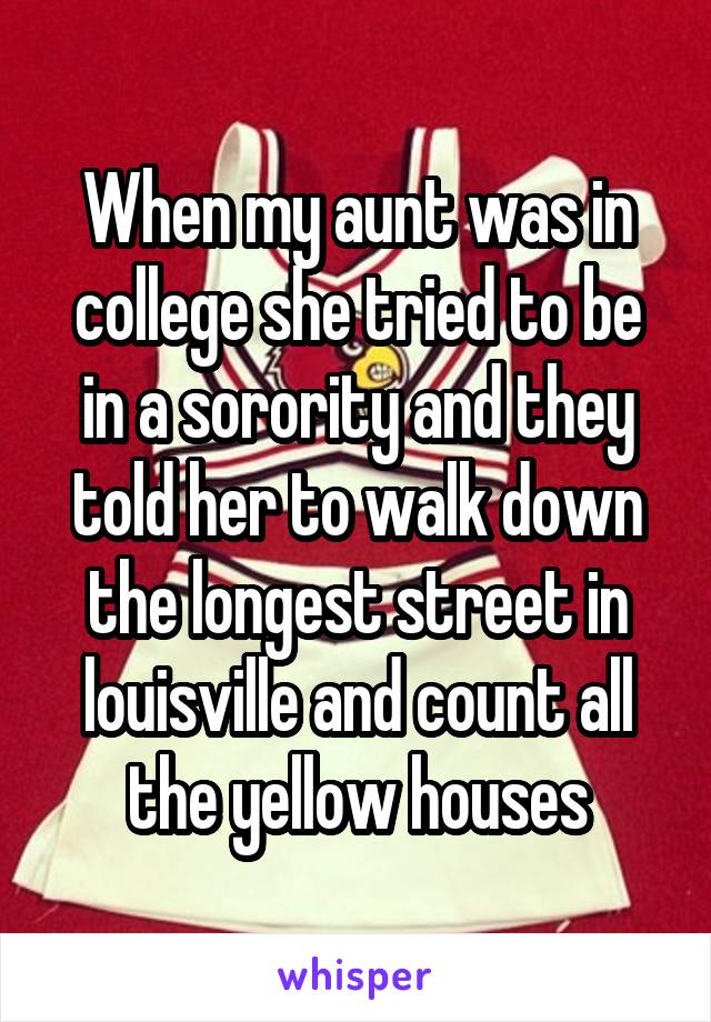 When my aunt was in college she tried to be in a sorority and they told her to walk down the longest street in louisville and count all the yellow houses