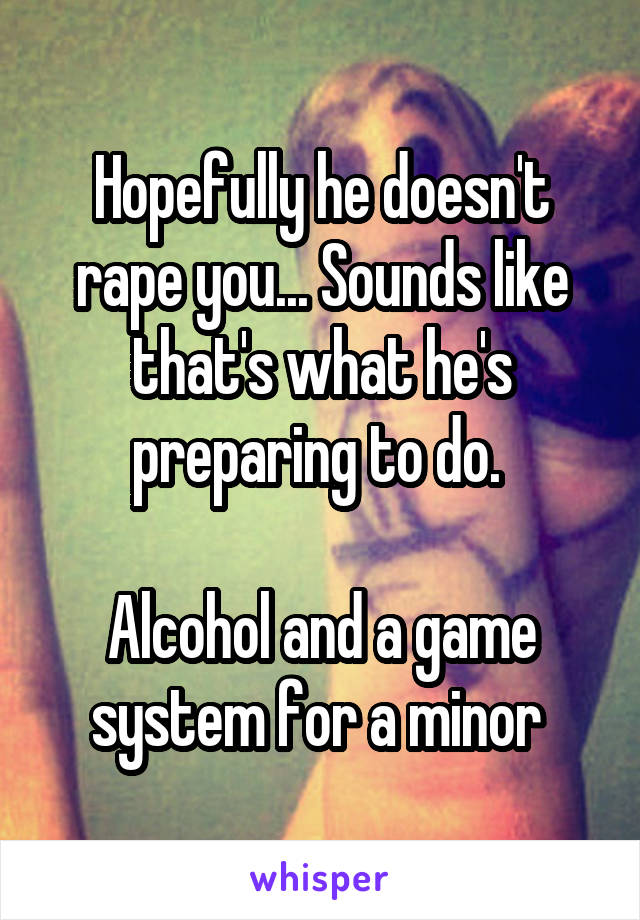Hopefully he doesn't rape you... Sounds like that's what he's preparing to do. 

Alcohol and a game system for a minor 