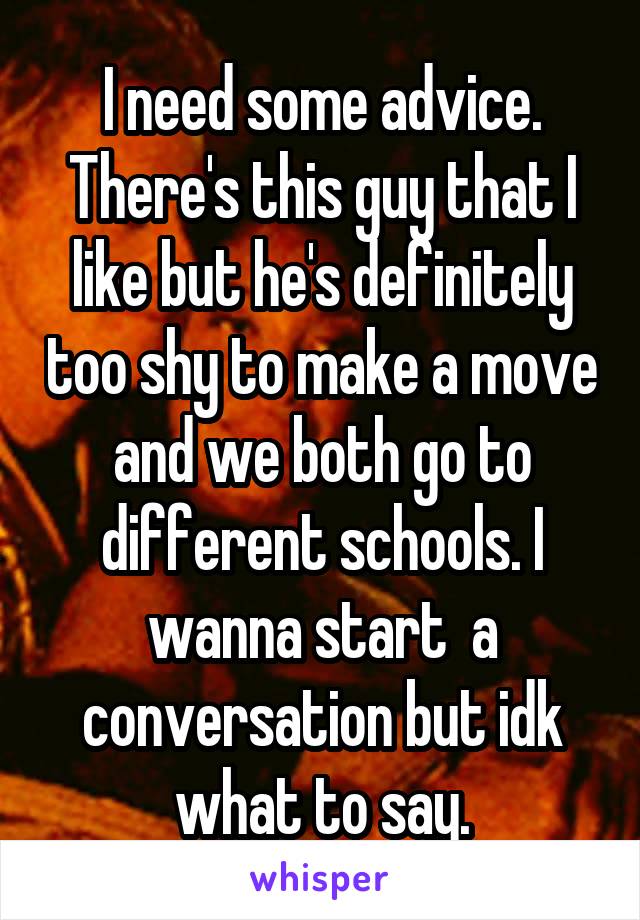I need some advice. There's this guy that I like but he's definitely too shy to make a move and we both go to different schools. I wanna start  a conversation but idk what to say.