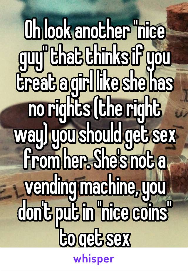 Oh look another "nice guy" that thinks if you treat a girl like she has no rights (the right way) you should get sex from her. She's not a vending machine, you don't put in "nice coins" to get sex