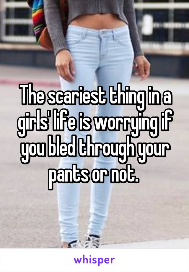 The scariest thing in a girls' life is worrying if you bled through your pants or not. 