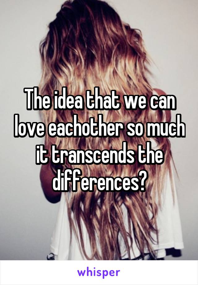 The idea that we can love eachother so much it transcends the differences?