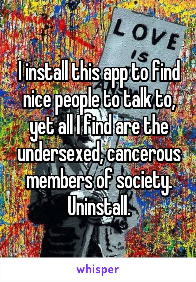 I install this app to find nice people to talk to, yet all I find are the undersexed, cancerous members of society. Uninstall.