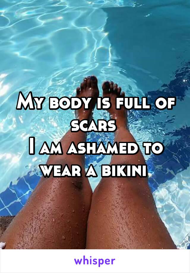 My body is full of scars 
I am ashamed to wear a bikini 