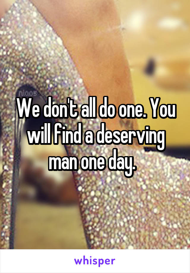We don't all do one. You will find a deserving man one day.  