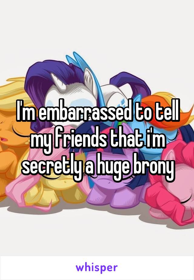 I'm embarrassed to tell my friends that i'm secretly a huge brony