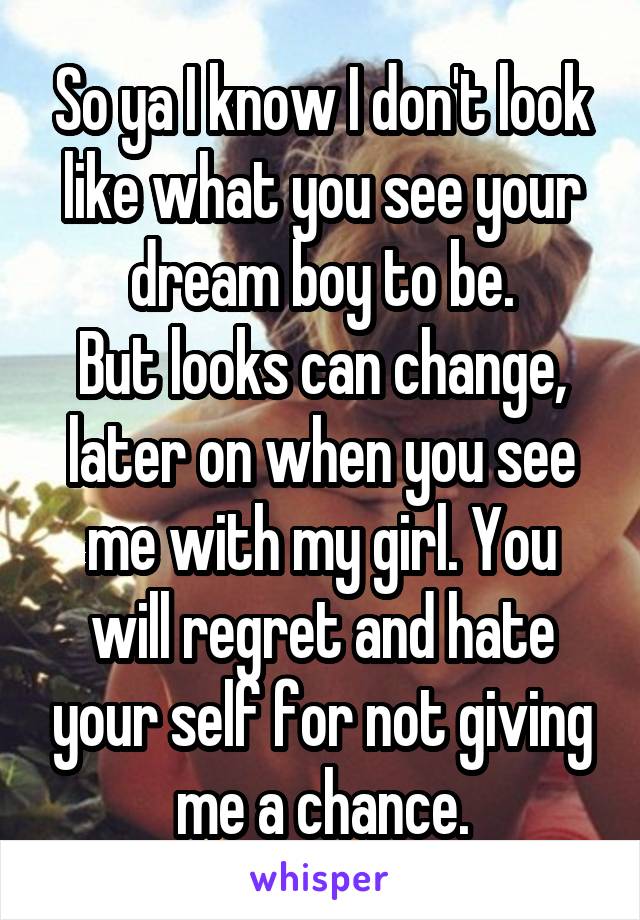 So ya I know I don't look like what you see your dream boy to be.
But looks can change, later on when you see me with my girl. You will regret and hate your self for not giving me a chance.