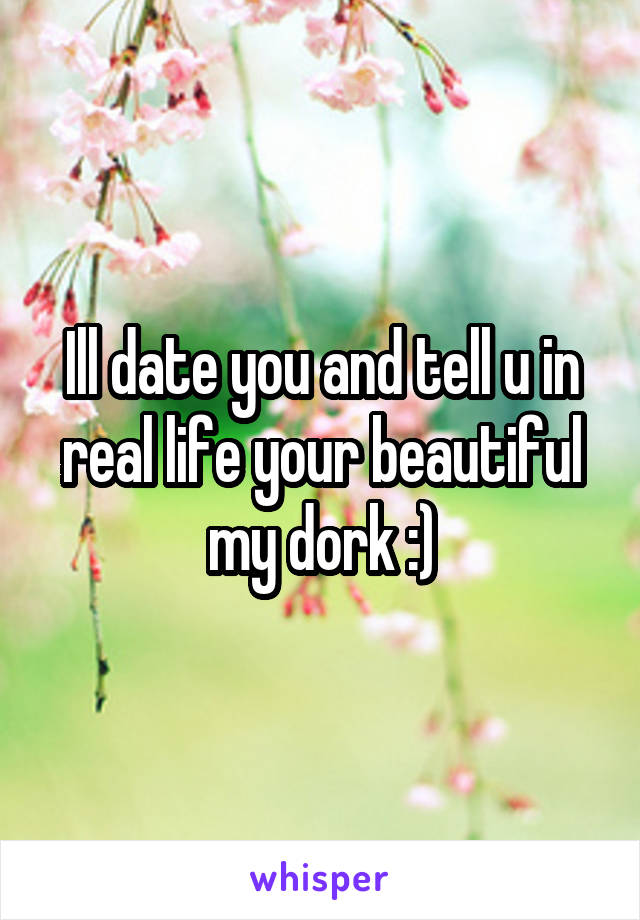 Ill date you and tell u in real life your beautiful my dork :)