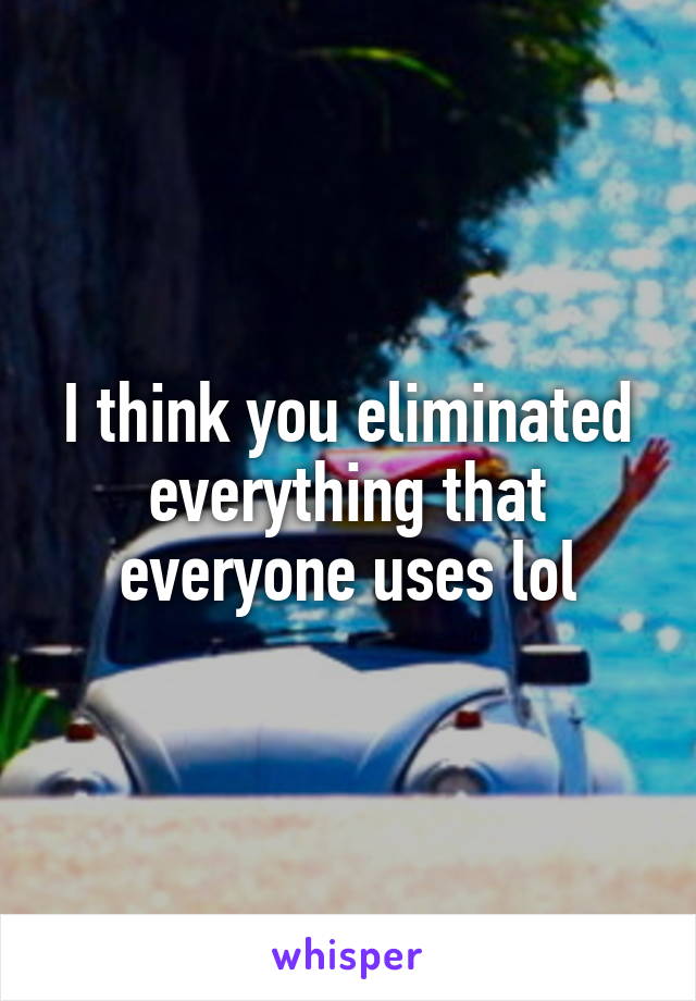 I think you eliminated everything that everyone uses lol