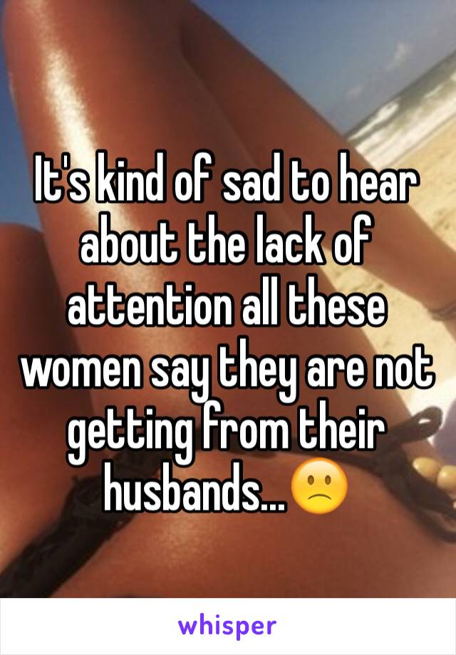 It's kind of sad to hear about the lack of attention all these women say they are not getting from their husbands...🙁