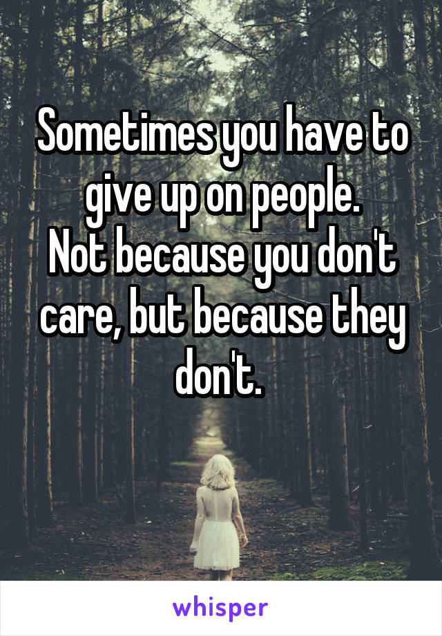Sometimes you have to give up on people.
Not because you don't care, but because they don't. 

