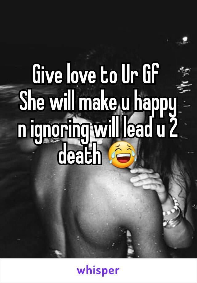 Give love to Ur Gf 
She will make u happy
n ignoring will lead u 2 death 😂