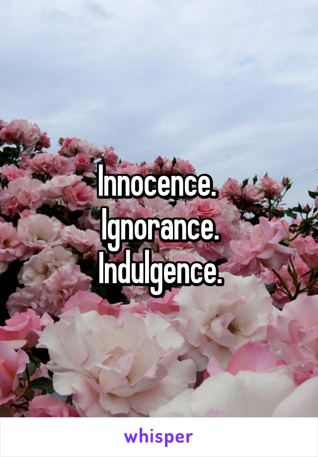 Innocence. 
Ignorance.
Indulgence.