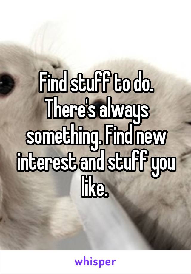Find stuff to do. There's always something. Find new interest and stuff you like. 