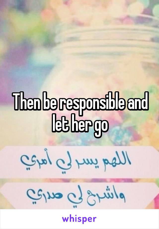 Then be responsible and let her go