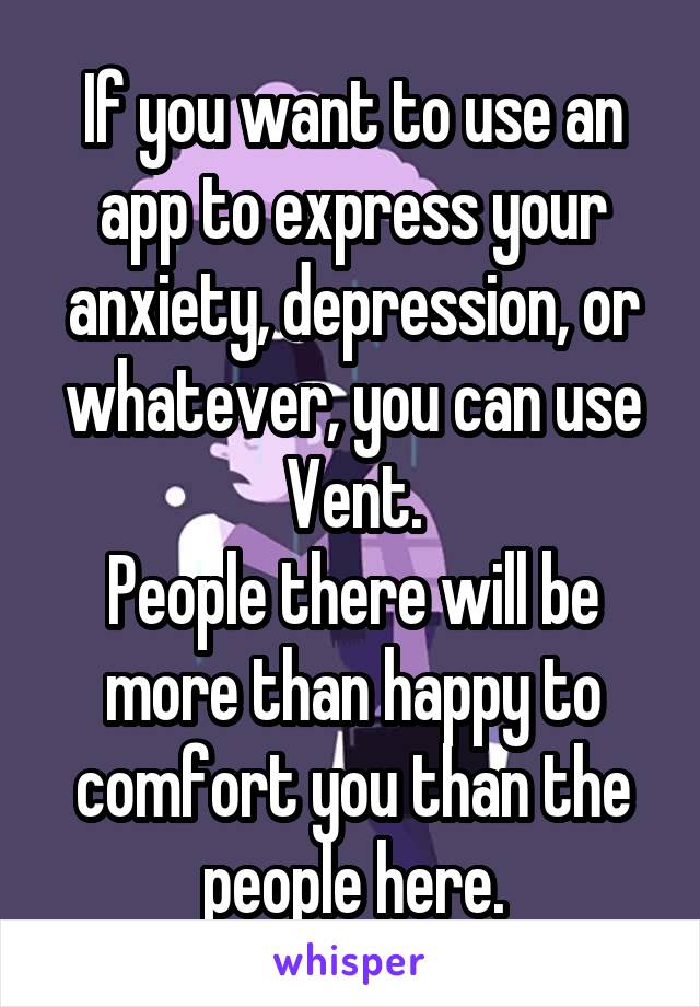 If you want to use an app to express your anxiety, depression, or whatever, you can use Vent.
People there will be more than happy to comfort you than the people here.