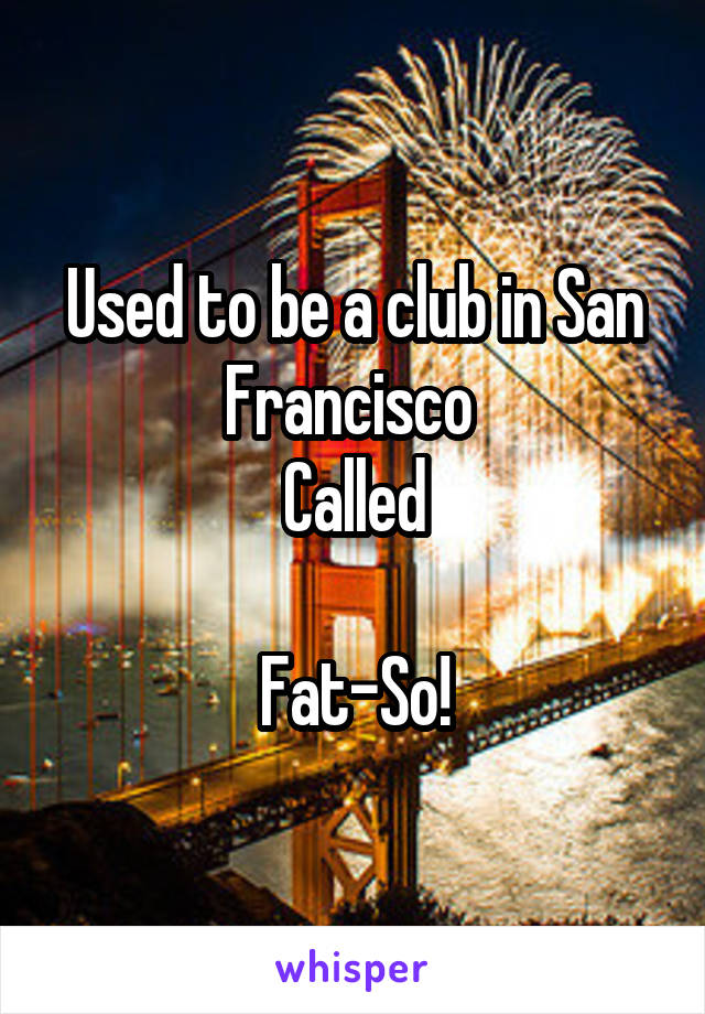 Used to be a club in San Francisco 
Called

Fat-So!