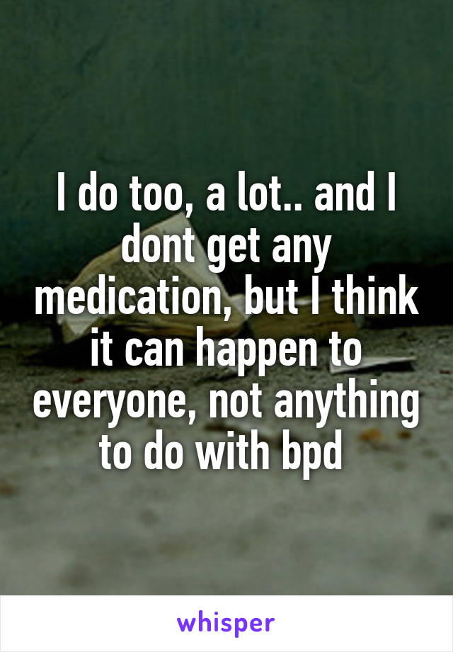 I do too, a lot.. and I dont get any medication, but I think it can happen to everyone, not anything to do with bpd 