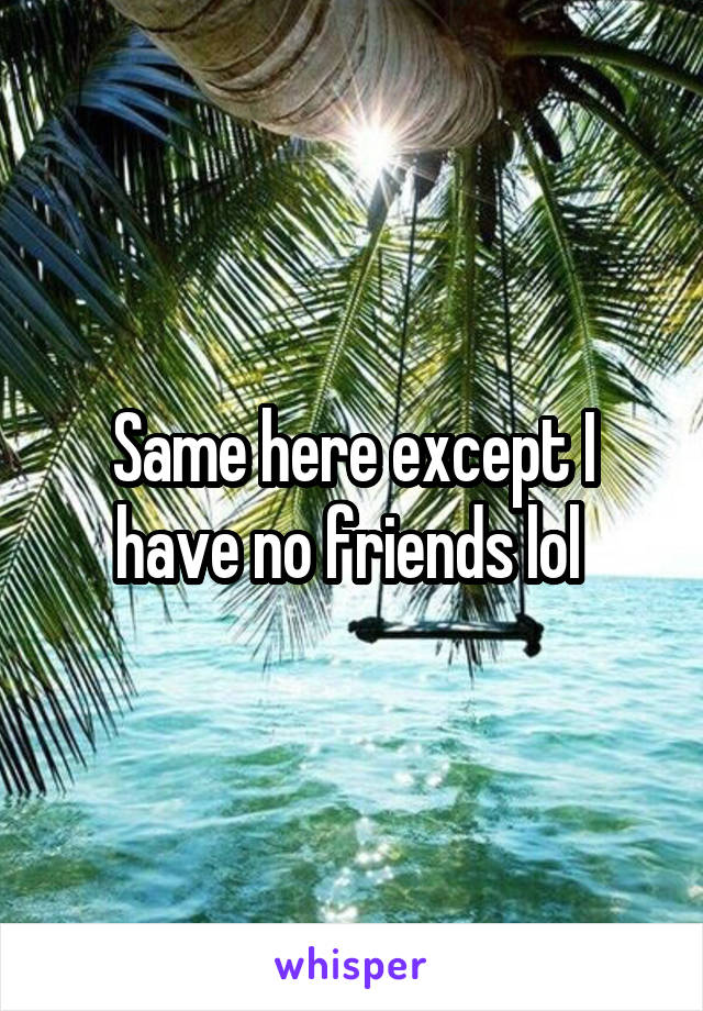 Same here except I have no friends lol 