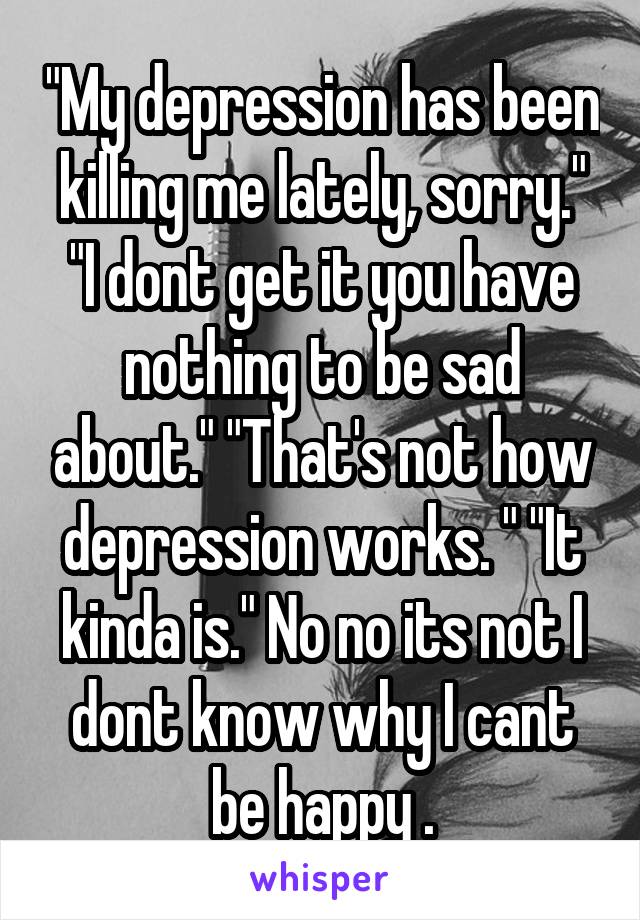 "My depression has been killing me lately, sorry." "I dont get it you have nothing to be sad about." "That's not how depression works. " "It kinda is." No no its not I dont know why I cant be happy .