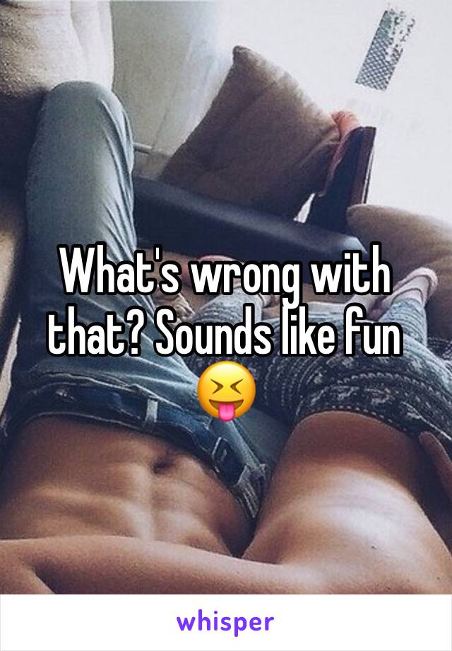 What's wrong with that? Sounds like fun 😝