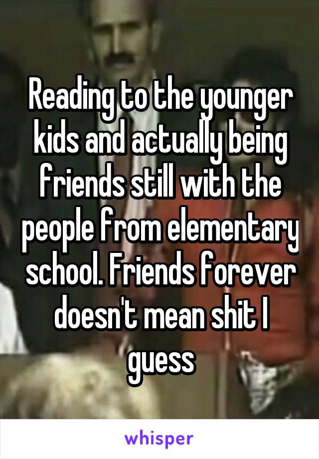 Reading to the younger kids and actually being friends still with the people from elementary school. Friends forever doesn't mean shit I guess