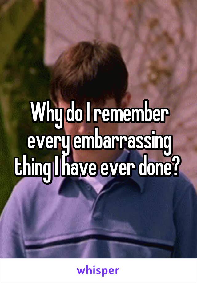 Why do I remember every embarrassing thing I have ever done? 