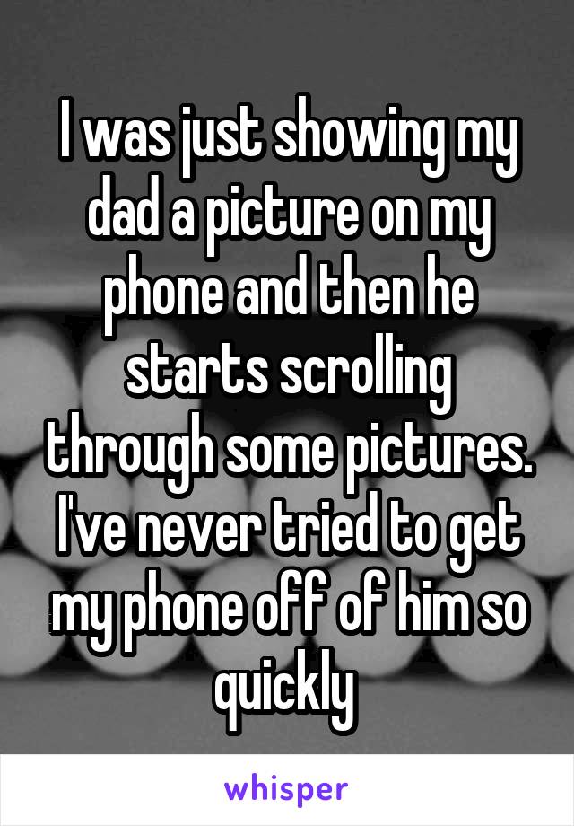 I was just showing my dad a picture on my phone and then he starts scrolling through some pictures.
I've never tried to get my phone off of him so quickly 
