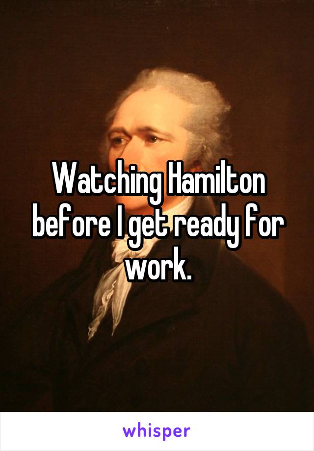Watching Hamilton before I get ready for work.