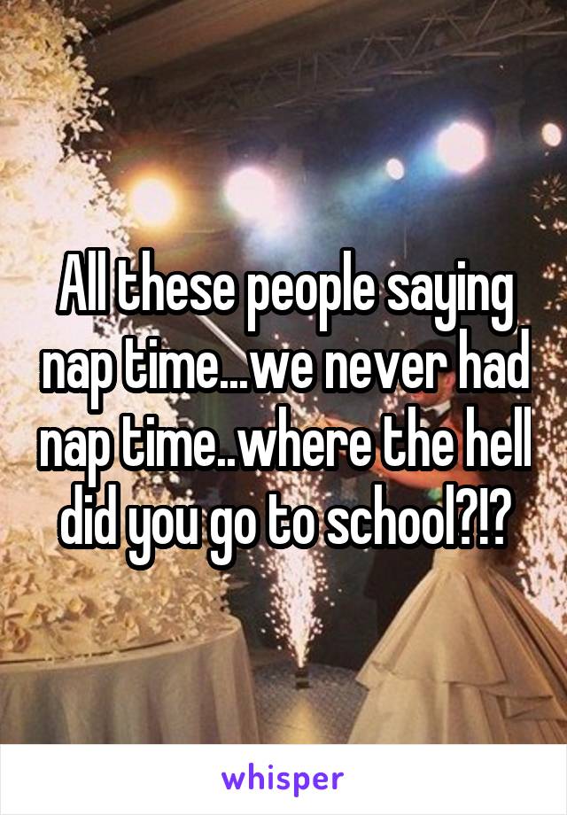 All these people saying nap time...we never had nap time..where the hell did you go to school?!?