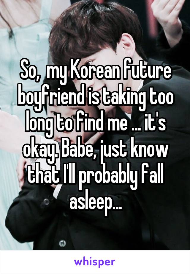 So,  my Korean future boyfriend is taking too long to find me ... it's okay. Babe, just know that I'll probably fall asleep...
